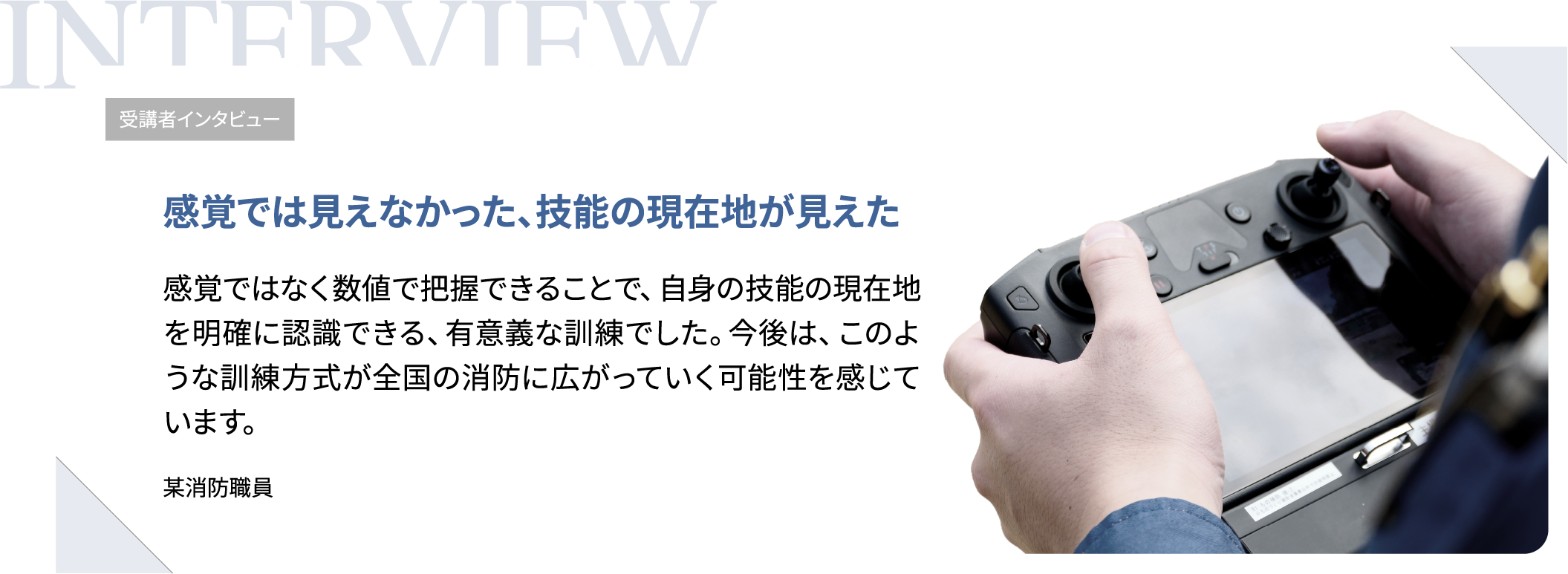 受講者インタビュー　感覚では見えなかった、技能の現在地が見えた　感覚ではなく数値で把握できることで、自身の技能の現在地を明確に認識できる、有意義な訓練でした。今後は、このような訓練方式が全国の消防に広がっていく可能性を感じています。（某消防職員）