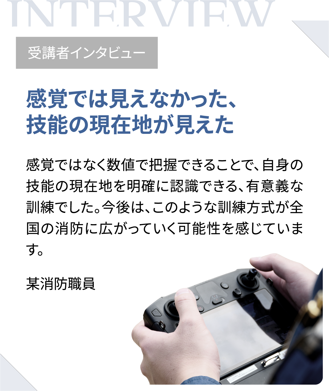 受講者インタビュー　感覚では見えなかった、技能の現在地が見えた　感覚ではなく数値で把握できることで、自身の技能の現在地を明確に認識できる、有意義な訓練でした。今後は、このような訓練方式が全国の消防に広がっていく可能性を感じています。（某消防職員）
