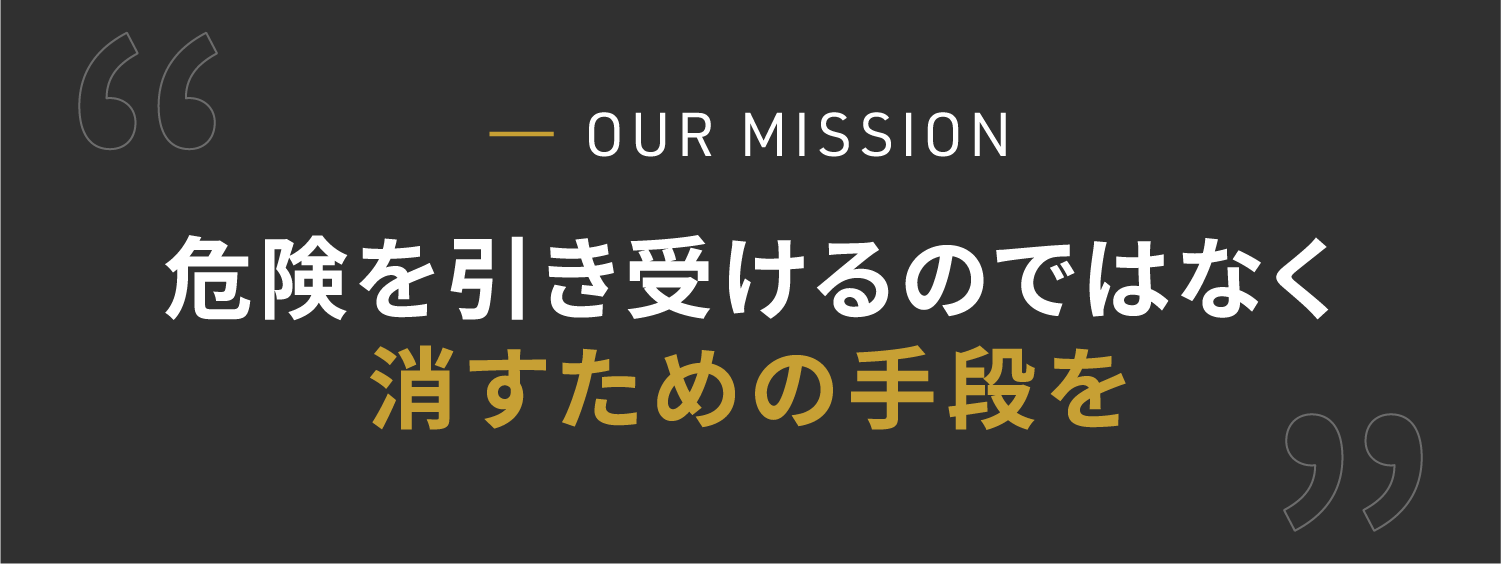 OUR MISSION　危険を引き受けるのではなく 消すための手段を