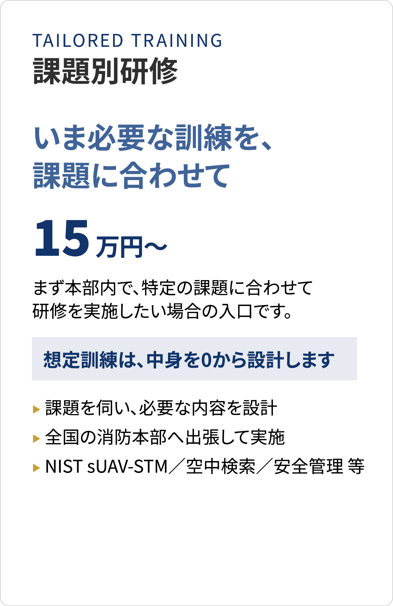 課題別研修　いま必要な訓練を、課題に合わせて　15万円～　まず本部内で、特定の課題に合わせて研修を実施したい場合の入口です。想定訓練は、中身を0から設計します。課題を伺い、必要な内容を設計／全国の消防本部へ出張して実施／NIST sUAV-STM／空中検索／安全管理 等